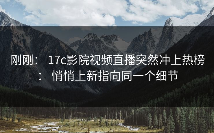 刚刚： 17c影院视频直播突然冲上热榜： 悄悄上新指向同一个细节-第1张图片-17c影院免费 - 日韩无广告观看