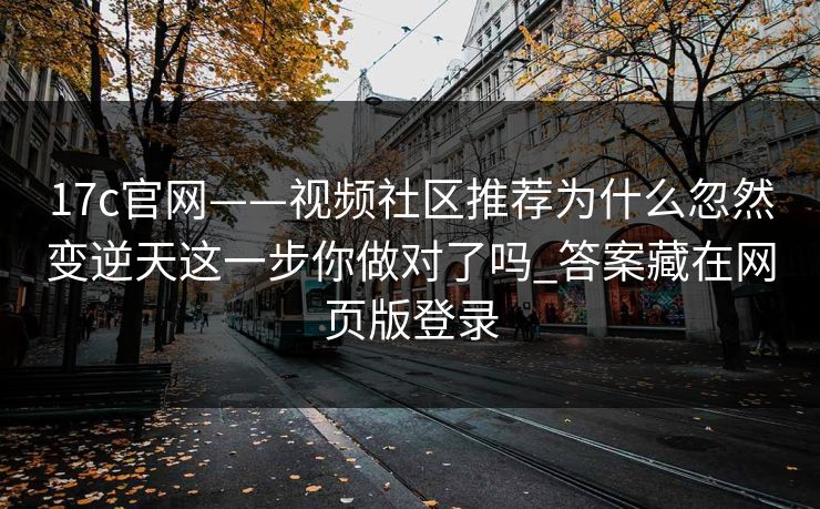 17c官网——视频社区推荐为什么忽然变逆天这一步你做对了吗_答案藏在网页版登录-第1张图片-17c影院免费 - 日韩无广告观看