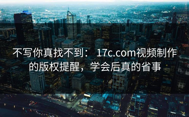 不写你真找不到： 17c.com视频制作的版权提醒，学会后真的省事-第1张图片-17c影院免费 - 日韩无广告观看