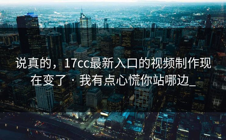 说真的，17cc最新入口的视频制作现在变了 · 我有点心慌你站哪边_-第1张图片-17c影院免费 - 日韩无广告观看