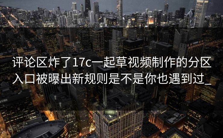 评论区炸了17c一起草视频制作的分区入口被曝出新规则是不是你也遇到过_-第1张图片-17c影院免费 - 日韩无广告观看
