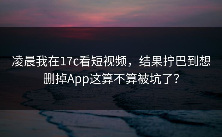 凌晨我在17c看短视频，结果拧巴到想删掉App这算不算被坑了？-第1张图片-17c影院免费 - 日韩无广告观看