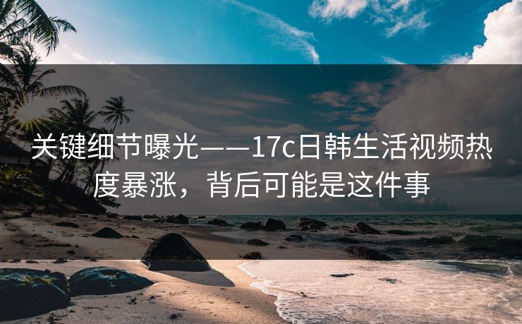 关键细节曝光——17c日韩生活视频热度暴涨，背后可能是这件事-第1张图片-17c影院免费 - 日韩无广告观看