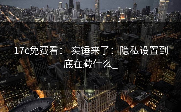 17c免费看： 实锤来了：隐私设置到底在藏什么_-第1张图片-17c影院免费 - 日韩无广告观看