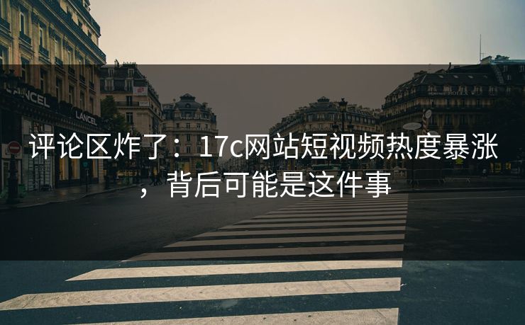 评论区炸了：17c网站短视频热度暴涨，背后可能是这件事-第1张图片-17c影院免费 - 日韩无广告观看