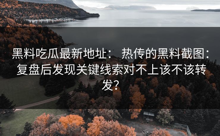 黑料吃瓜最新地址： 热传的黑料截图： 复盘后发现关键线索对不上该不该转发？-第1张图片-17c影院免费 - 日韩无广告观看