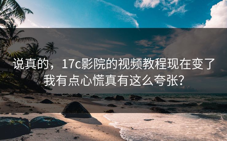 说真的，17c影院的视频教程现在变了我有点心慌真有这么夸张？-第1张图片-17c影院免费 - 日韩无广告观看