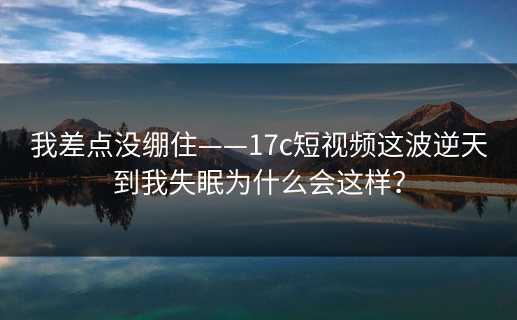 我差点没绷住——17c短视频这波逆天到我失眠为什么会这样？-第1张图片-17c影院免费 - 日韩无广告观看