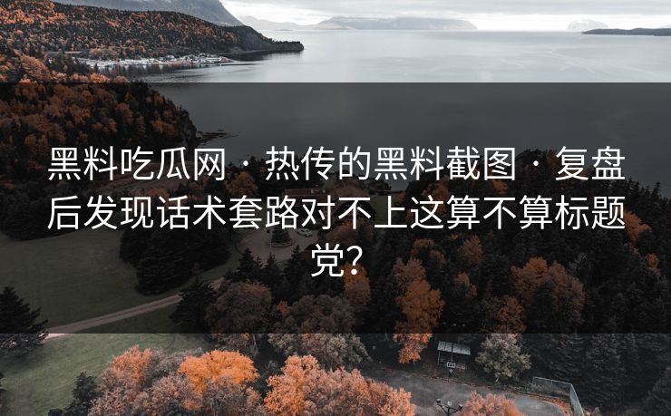 黑料吃瓜网 · 热传的黑料截图 · 复盘后发现话术套路对不上这算不算标题党？-第1张图片-17c影院免费 - 日韩无广告观看