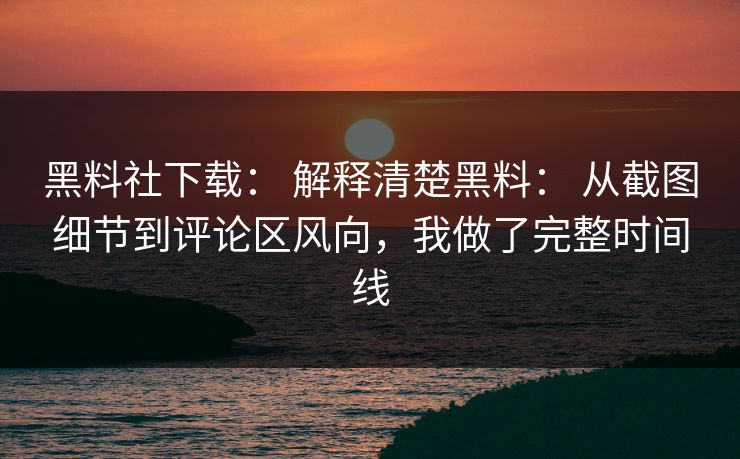 黑料社下载： 解释清楚黑料： 从截图细节到评论区风向，我做了完整时间线-第1张图片-17c影院免费 - 日韩无广告观看
