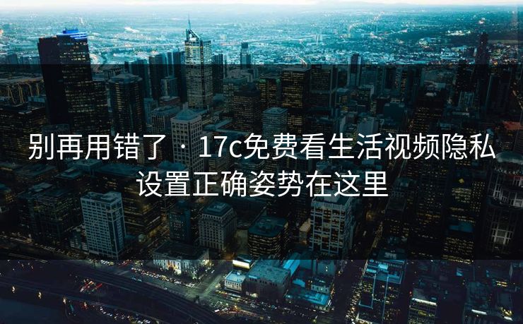 别再用错了 · 17c免费看生活视频隐私设置正确姿势在这里-第1张图片-17c影院免费 - 日韩无广告观看