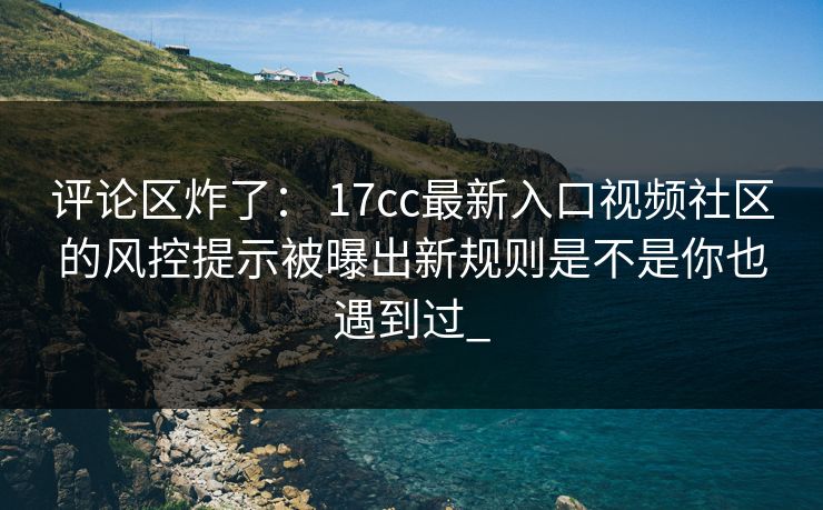 评论区炸了： 17cc最新入口视频社区的风控提示被曝出新规则是不是你也遇到过_-第1张图片-17c影院免费 - 日韩无广告观看