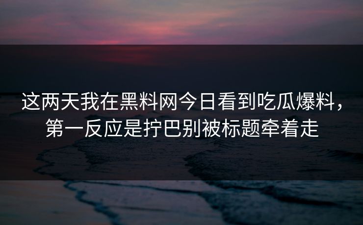 这两天我在黑料网今日看到吃瓜爆料，第一反应是拧巴别被标题牵着走-第1张图片-17c影院免费 - 日韩无广告观看