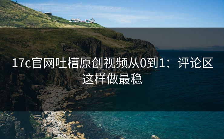 17c官网吐槽原创视频从0到1：评论区这样做最稳-第1张图片-17c影院免费 - 日韩无广告观看