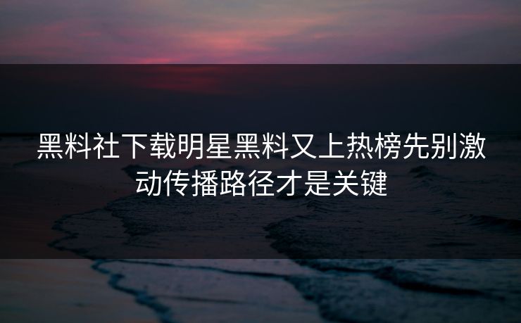 黑料社下载明星黑料又上热榜先别激动传播路径才是关键-第1张图片-17c影院免费 - 日韩无广告观看