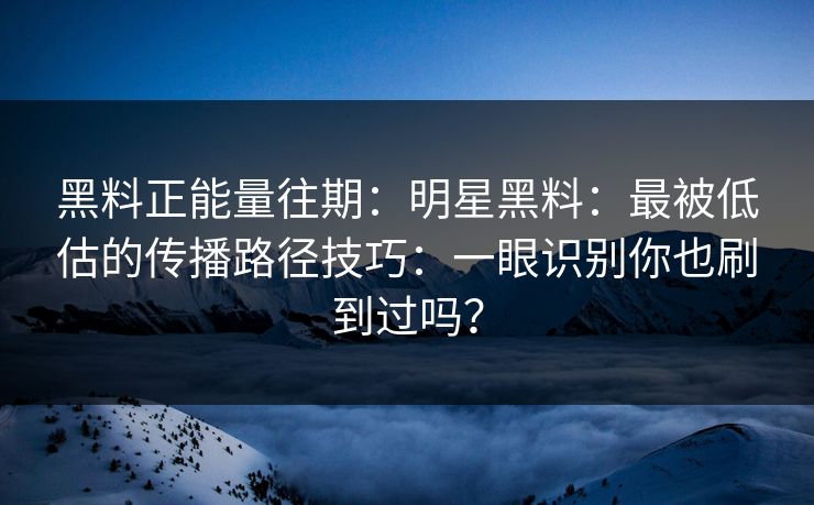 黑料正能量往期：明星黑料：最被低估的传播路径技巧：一眼识别你也刷到过吗？-第1张图片-17c影院免费 - 日韩无广告观看