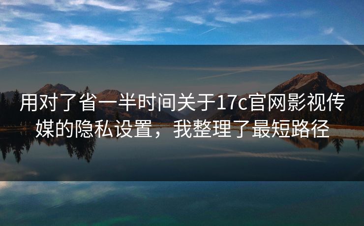 用对了省一半时间关于17c官网影视传媒的隐私设置，我整理了最短路径-第1张图片-17c影院免费 - 日韩无广告观看
