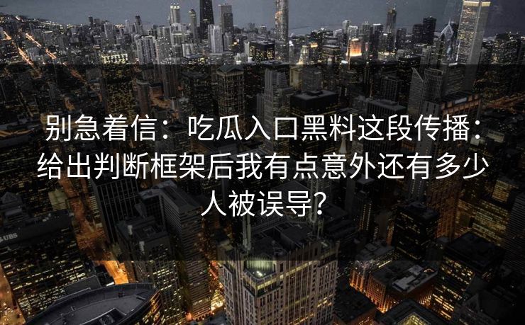 别急着信：吃瓜入口黑料这段传播：给出判断框架后我有点意外还有多少人被误导？-第1张图片-17c影院免费 - 日韩无广告观看