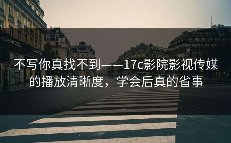 不写你真找不到——17c影院影视传媒的播放清晰度，学会后真的省事-第1张图片-17c影院免费 - 日韩无广告观看