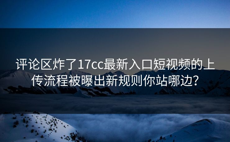 评论区炸了17cc最新入口短视频的上传流程被曝出新规则你站哪边？-第1张图片-17c影院免费 - 日韩无广告观看