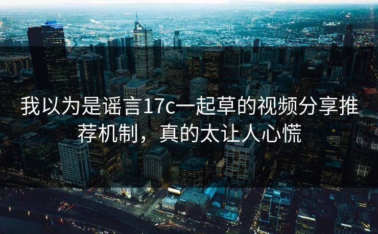 我以为是谣言17c一起草的视频分享推荐机制，真的太让人心慌-第1张图片-17c影院免费 - 日韩无广告观看
