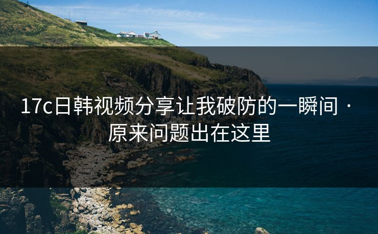 17c日韩视频分享让我破防的一瞬间 · 原来问题出在这里-第1张图片-17c影院免费 - 日韩无广告观看