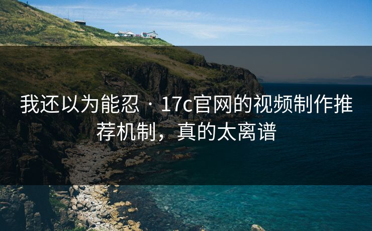 我还以为能忍 · 17c官网的视频制作推荐机制，真的太离谱-第1张图片-17c影院免费 - 日韩无广告观看
