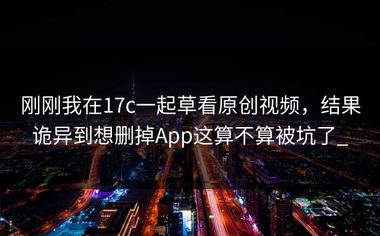 刚刚我在17c一起草看原创视频，结果诡异到想删掉App这算不算被坑了_-第1张图片-17c影院免费 - 日韩无广告观看