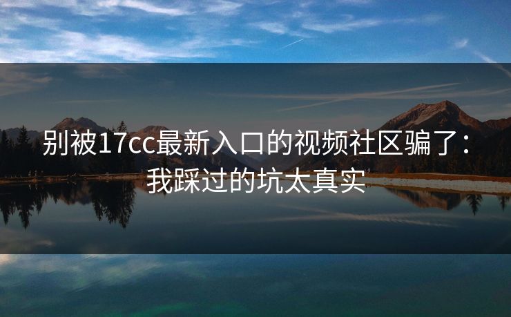 别被17cc最新入口的视频社区骗了：我踩过的坑太真实-第1张图片-17c影院免费 - 日韩无广告观看