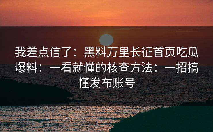 我差点信了：黑料万里长征首页吃瓜爆料：一看就懂的核查方法：一招搞懂发布账号-第1张图片-17c影院免费 - 日韩无广告观看
