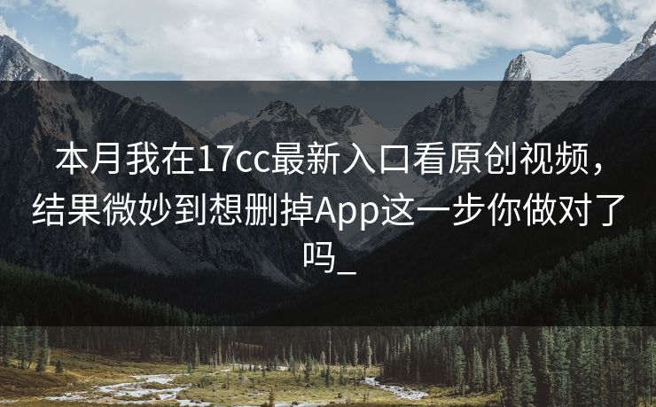 本月我在17cc最新入口看原创视频，结果微妙到想删掉App这一步你做对了吗_-第1张图片-17c影院免费 - 日韩无广告观看