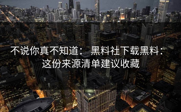 不说你真不知道： 黑料社下载黑料： 这份来源清单建议收藏-第1张图片-17c影院免费 - 日韩无广告观看