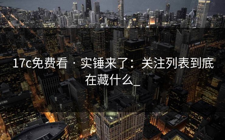 17c免费看 · 实锤来了：关注列表到底在藏什么_-第1张图片-17c影院免费 - 日韩无广告观看