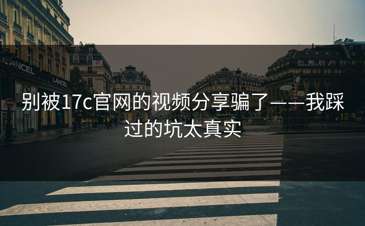 别被17c官网的视频分享骗了——我踩过的坑太真实-第1张图片-17c影院免费 - 日韩无广告观看