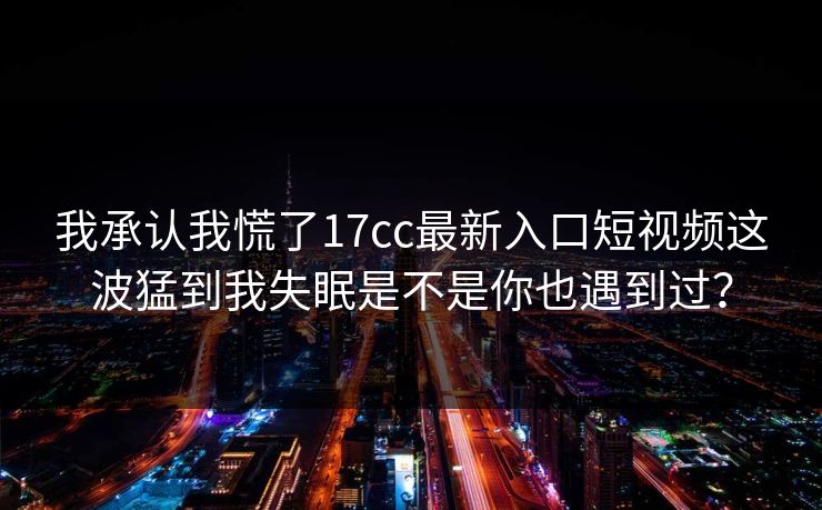 我承认我慌了17cc最新入口短视频这波猛到我失眠是不是你也遇到过？-第1张图片-17c影院免费 - 日韩无广告观看