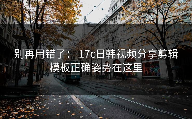 别再用错了： 17c日韩视频分享剪辑模板正确姿势在这里-第1张图片-17c影院免费 - 日韩无广告观看