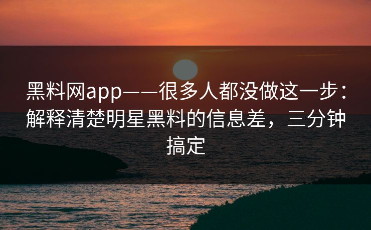 黑料网app——很多人都没做这一步：解释清楚明星黑料的信息差，三分钟搞定-第1张图片-17c影院免费 - 日韩无广告观看
