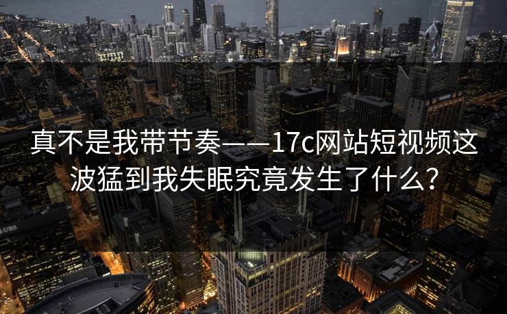 真不是我带节奏——17c网站短视频这波猛到我失眠究竟发生了什么？-第1张图片-17c影院免费 - 日韩无广告观看
