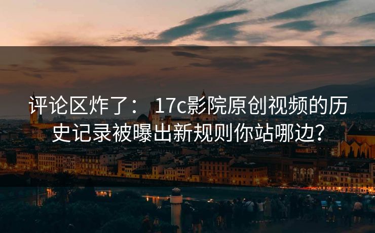 评论区炸了： 17c影院原创视频的历史记录被曝出新规则你站哪边？-第1张图片-17c影院免费 - 日韩无广告观看