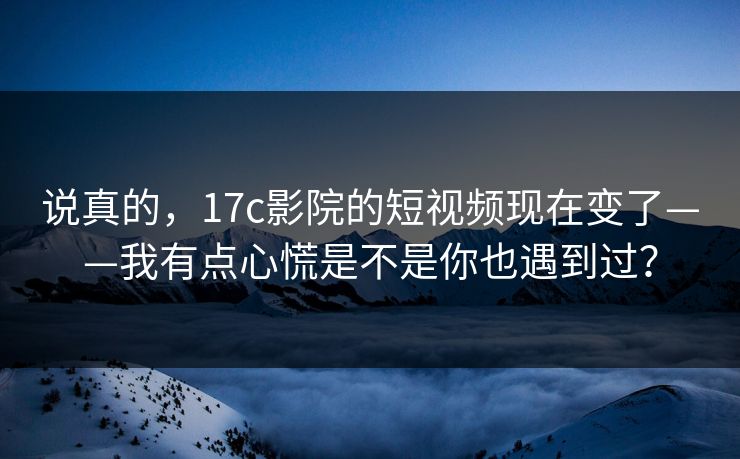 说真的，17c影院的短视频现在变了——我有点心慌是不是你也遇到过？-第1张图片-17c影院免费 - 日韩无广告观看
