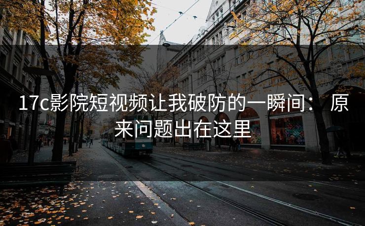 17c影院短视频让我破防的一瞬间： 原来问题出在这里-第1张图片-17c影院免费 - 日韩无广告观看