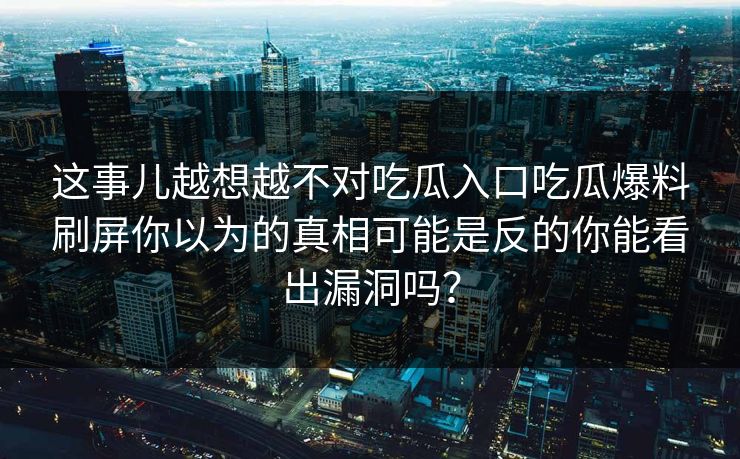 这事儿越想越不对吃瓜入口吃瓜爆料刷屏你以为的真相可能是反的你能看出漏洞吗？-第1张图片-17c影院免费 - 日韩无广告观看