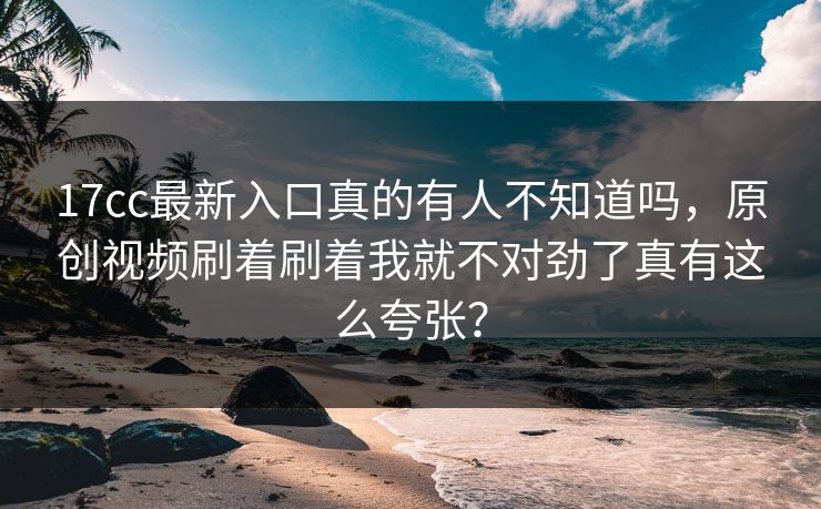 17cc最新入口真的有人不知道吗，原创视频刷着刷着我就不对劲了真有这么夸张？-第1张图片-17c影院免费 - 日韩无广告观看