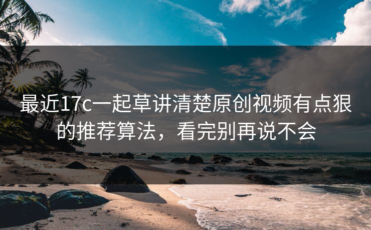 最近17c一起草讲清楚原创视频有点狠的推荐算法，看完别再说不会-第1张图片-17c影院免费 - 日韩无广告观看