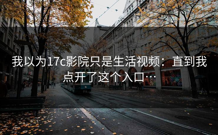 我以为17c影院只是生活视频：直到我点开了这个入口…-第1张图片-17c影院免费 - 日韩无广告观看