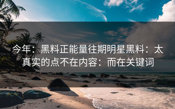 今年：黑料正能量往期明星黑料：太真实的点不在内容：而在关键词-第1张图片-17c影院免费 - 日韩无广告观看