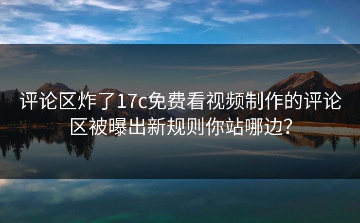 评论区炸了17c免费看视频制作的评论区被曝出新规则你站哪边？
