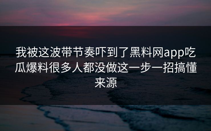 我被这波带节奏吓到了黑料网app吃瓜爆料很多人都没做这一步一招搞懂来源