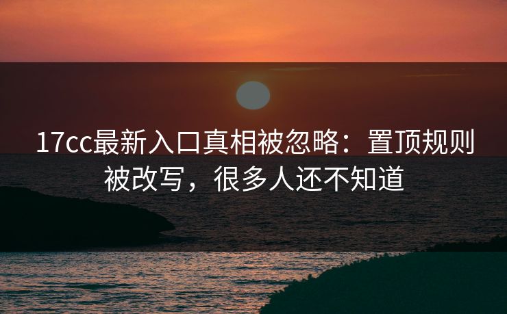 17cc最新入口真相被忽略：置顶规则被改写，很多人还不知道-第1张图片-17c影院免费 - 日韩无广告观看
