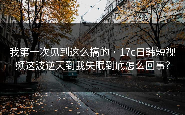 我第一次见到这么搞的 · 17c日韩短视频这波逆天到我失眠到底怎么回事？-第1张图片-17c影院免费 - 日韩无广告观看